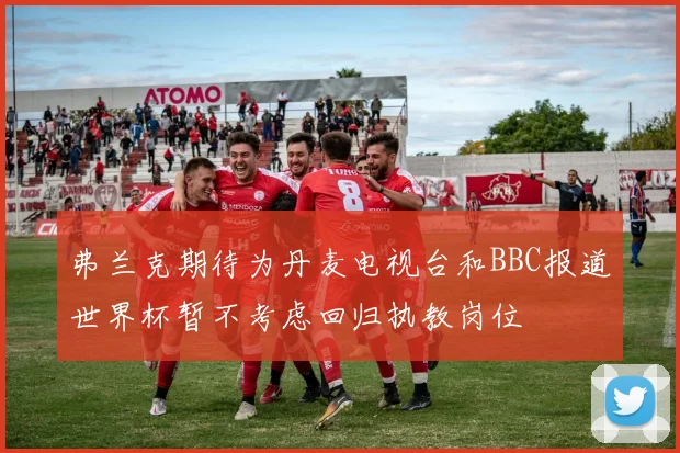 弗兰克期待为丹麦电视台和BBC报道世界杯暂不考虑回归执教岗位