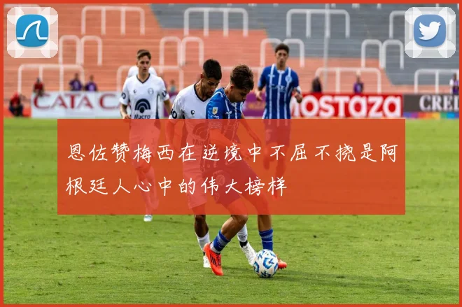 恩佐赞梅西在逆境中不屈不挠是阿根廷人心中的伟大榜样