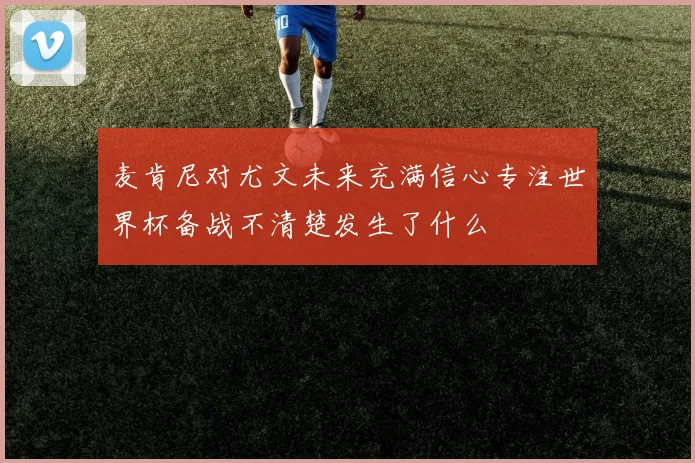 麦肯尼对尤文未来充满信心专注世界杯备战不清楚发生了什么