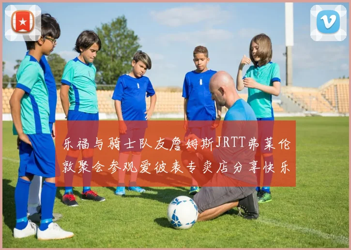 乐福与骑士队友詹姆斯JRTT弗莱伦敦聚会参观爱彼表专卖店分享快乐时光
