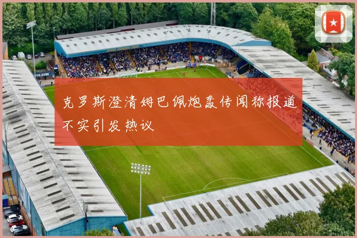 克罗斯澄清姆巴佩炮轰传闻称报道不实引发热议