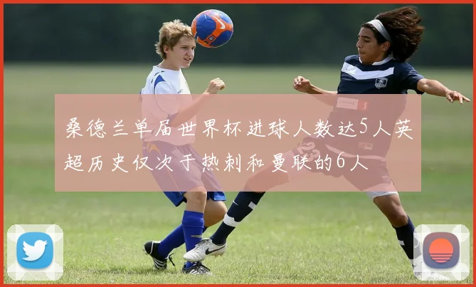 桑德兰单届世界杯进球人数达5人英超历史仅次于热刺和曼联的6人