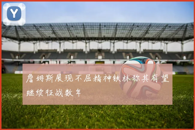 詹姆斯展现不屈精神铁林称其有望继续征战数年