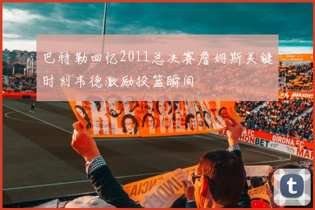 巴特勒回忆2011总决赛詹姆斯关键时刻韦德激励投篮瞬间