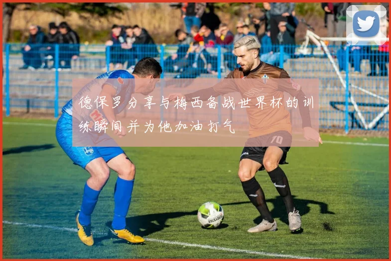 德保罗分享与梅西备战世界杯的训练瞬间并为他加油打气