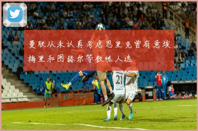 曼联从未认真考虑恩里克曾有意埃梅里和图赫尔等教练人选