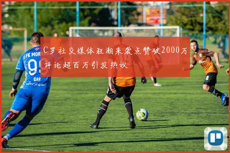 C罗社交媒体狂潮来袭点赞破2000万评论超百万引发热议