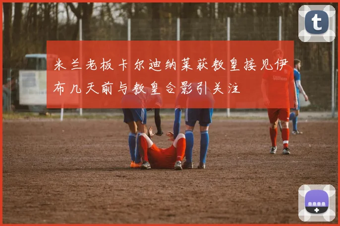 米兰老板卡尔迪纳莱获教皇接见伊布几天前与教皇合影引关注