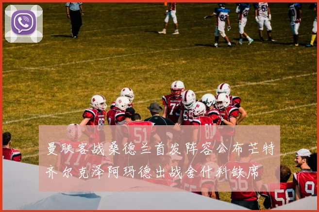 曼联客战桑德兰首发阵容公布芒特齐尔克泽阿玛德出战舍什科缺席